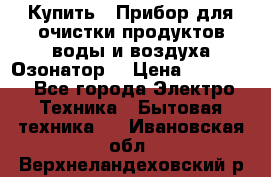  Купить : Прибор для очистки продуктов,воды и воздуха.Озонатор  › Цена ­ 25 500 - Все города Электро-Техника » Бытовая техника   . Ивановская обл.,Верхнеландеховский р-н